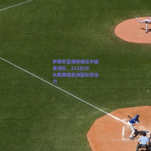 pg模拟器下载_伊朗男篮强势碾压中国香港队，111比56大胜展现亚洲篮坛统治力